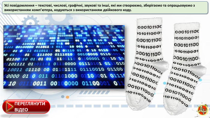 Усі повідомлення – текстові, числові, графічні, звукові та інші, які ми створюємо, зберігаємо та опрацьовуємо з використанням комп’ютера, кодуються з використанням двійкового коду.