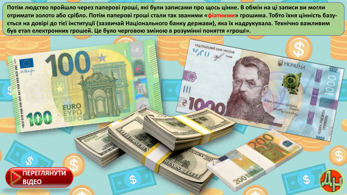 Потім людство пройшло через паперові гроші, які були записами про щось цінне. В обмін на ці записи ви могли отримати золото або срібло. Потім паперові гроші стали так званими «фіатними» грошима. Тобто їхня цінність базу-ється на довірі до тієї інституції (зазвичай Національного банку держави), яка їх надрукувала. Технічно важливим був етап електронних грошей. Це було черговою зміною в розумінні поняття «гроші».