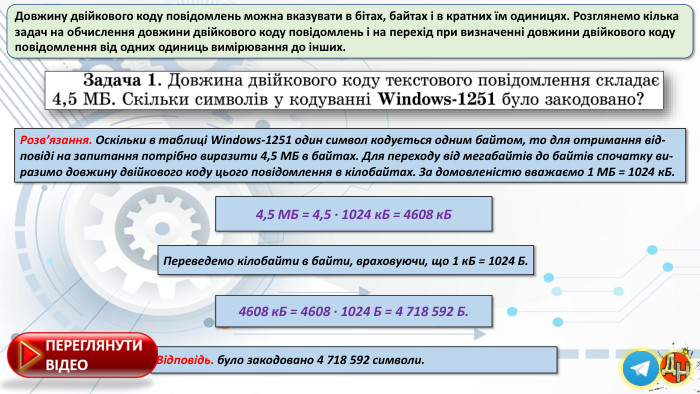 Довжину двійкового коду повідомлень можна вказувати в бітах, байтах і в кратних їм одиницях. Розглянемо кілька задач на обчислення довжини двійкового коду повідомлень і на перехід при визначенні довжини двійкового коду повідомлення від одних одиниць вимірювання до інших. Розв’язання. Оскільки в таблиці Windows-1251 один символ кодується одним байтом, то для отримання від-повіді на запитання потрібно виразити 4,5 МБ в байтах. Для переходу від мегабайтів до байтів спочатку ви-разимо довжину двійкового коду цього повідомлення в кілобайтах. За домовленістю вважаємо 1 МБ = 1024 к. Б. Відповідь. було закодовано 4 718 592 символи.4,5 МБ = 4,5 ∙ 1024 к. Б = 4608 к. БПереведемо кілобайти в байти, враховуючи, що 1 к. Б = 1024 Б.4608 к. Б = 4608 ∙ 1024 Б = 4 718 592 Б.