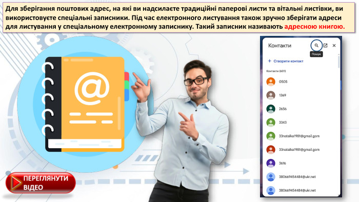Для зберігання поштових адрес, на які ви надсилаєте традиційні паперові листи та вітальні листівки, ви використовуєте спеціальні записники. Під час електронного листування також зручно зберігати адреси для листування у спеціальному електронному записнику. Такий записник називають адресною книгою.