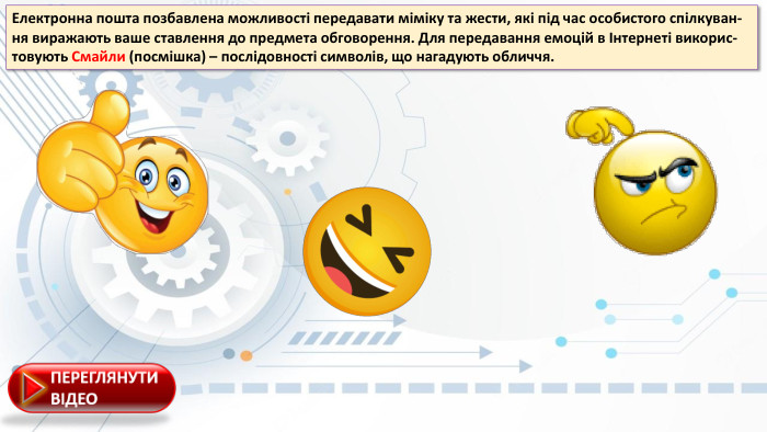 Електронна пошта позбавлена можливості передавати міміку та жести, які під час особистого спілкуван-ня виражають ваше ставлення до предмета обговорення. Для передавання емоцій в Інтернеті викорис-товують Смайли (посмішка) – послідовності символів, що нагадують обличчя.