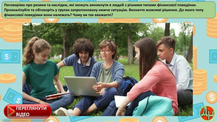 Поговорімо про ризики та наслідки, які можуть виникнути в людей з різними типами фінансової поведінки. Проаналізуйте та обговоріть у групах запропоновану нижче ситуацію. Визначте можливі рішення. До якого типу фінансової поведінки вони належать? Чому ви так вважаєте?
