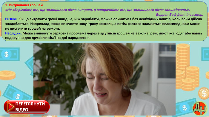 1. Витрачання грошей«Не зберігайте те, що залишилося після витрат, а витрачайте те, що залишилося після заощаджень». Воррен Баффет, інвестор. Ризики. Якщо витрачати гроші швидше, ніж заробляти, можна опинитися без необхідних коштів, коли вони дійсно знадобляться. Наприклад, якщо ви купите нову ігрову консоль, а потім раптово зламається велосипед, вам може не вистачити грошей на ремонт. Наслідки. Може виникнути серйозна проблема через відсутність грошей на важливі речі, як-от їжа, одяг або навіть подарунки для друзів чи сім’ї на дні народження.