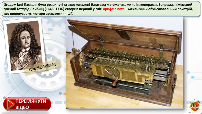 Згодом ідеї Паскаля були розвинуті та вдосконалені багатьма математиками та інженерами. Зокрема, німецький учений Готфрід Лейбніц (1646–1716) створив перший у світі арифмометр – механічний обчислювальний пристрій, що виконував усі чотири арифметичні дії. Готфрід Лейбніц