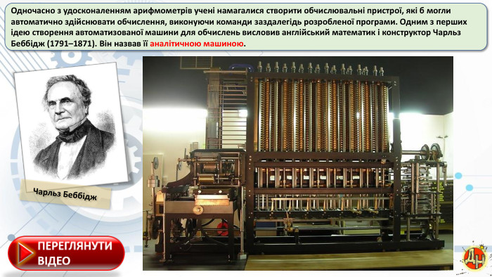 Одночасно з удосконаленням арифмометрів учені намагалися створити обчислювальні пристрої, які б могли автоматично здійснювати обчислення, виконуючи команди заздалегідь розробленої програми. Одним з перших ідею створення автоматизованої машини для обчислень висловив англійський математик і конструктор Чарльз. Беббідж (1791–1871). Він назвав її аналітичною машиною. Чарльз Беббідж