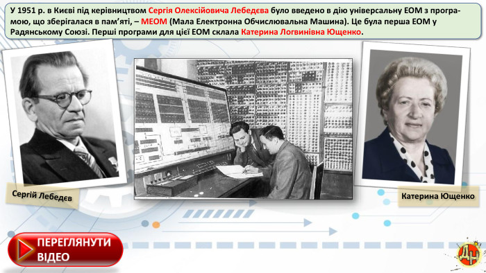 У 1951 р. в Києві під керівництвом Сергія Олексійовича Лебедєва було введено в дію універсальну ЕОМ з програ-мою, що зберігалася в пам’яті, – МЕОМ (Мала Електронна Обчислювальна Машина). Це була перша ЕОМ у Радянському Союзі. Перші програми для цієї ЕОМ склала Катерина Логвинівна Ющенко. Сергій Лебедєв. Катерина Ющенко