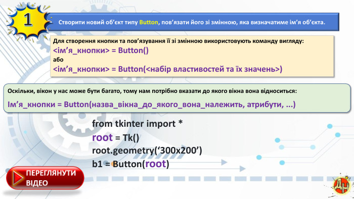 Створити новий об’єкт типу Button, пов’язати його зі змінною, яка визначатиме ім’я об’єкта.1 Для створення кнопки та пов’язування її зі змінною використовують команду вигляду:<ім’я_кнопки> = Button()або<ім’я_кнопки> = Button(<набір властивостей та їх значень>)Оскільки, вікон у нас може бути багато, тому нам потрібно вказати до якого вікна вона відноситься:Ім’я_кнопки = Button(назва_вікна_до_якого_вона_належить, атрибути, ...)from tkinter import *root = Tk()root.geometry(‘300x200’) b1 = Button(root)