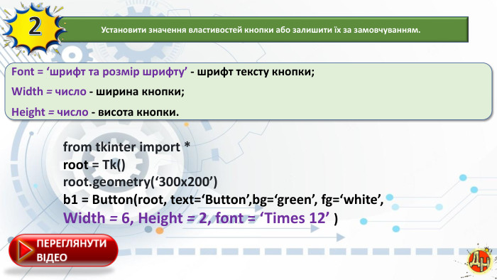 Font = ‘шрифт та розмір шрифту’ - шрифт тексту кнопки;Width = число - ширина кнопки;Height = число - висота кнопки.from tkinter import *root = Tk()root.geometry(‘300x200’) b1 = Button(root, text=‘Button’,bg=‘green’, fg=‘white’,Width = 6, Height = 2, font = ‘Times 12’ )Установити значення властивостей кнопки або залишити їх за замовчуванням.2