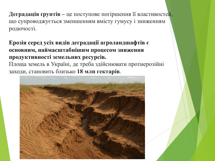 Деградація ґрунтів – це поступове погіршення її властивостей, що супроводжується зменшенням вмісту гумусу і зниженням родючості. Ерозія серед усіх видів деградації агроландшафтів є основним, наймасштабнішим процесом зниження продуктивності земельних ресурсів. Площа земель в Україні, де треба здійснювати протиерозійні заходи, становить близько 18 млн гектарів.