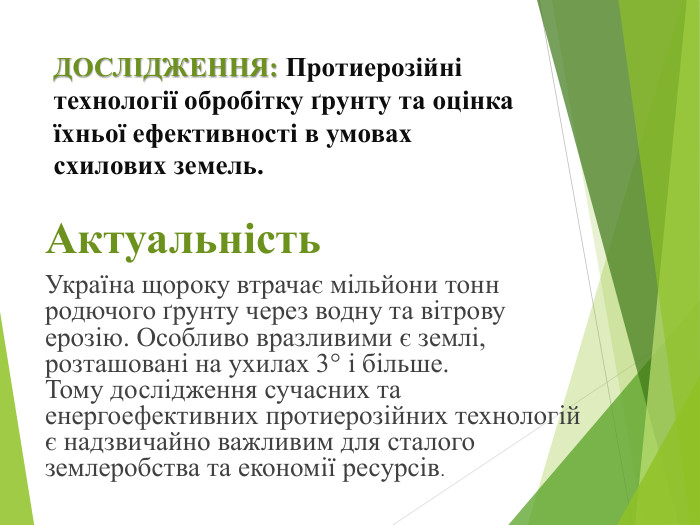 ДОСЛІДЖЕННЯ: Протиерозійні технології обробітку ґрунту та оцінка їхньої ефективності в умовах схилових земель. Актуальність. Україна щороку втрачає мільйони тонн родючого ґрунту через водну та вітрову ерозію. Особливо вразливими є землі, розташовані на ухилах 3° і більше. Тому дослідження сучасних та енергоефективних протиерозійних технологій є надзвичайно важливим для сталого землеробства та економії ресурсів.