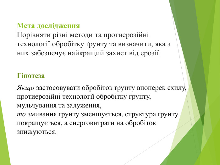 Мета дослідження. Порівняти різні методи та протиерозійні технології обробітку ґрунту та визначити, яка з них забезпечує найкращий захист від ерозії. Гіпотеза. Якщо застосовувати обробіток ґрунту впоперек схилу, протиерозійні технології обробітку грунту, мульчування та залуження,то змивання ґрунту зменшується, структура ґрунту покращується, а енерговитрати на обробіток знижуються.