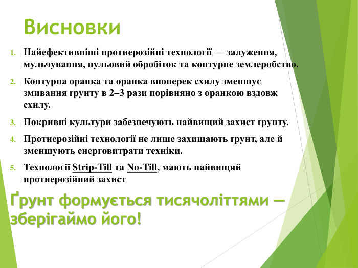Висновки. Найефективніші протиерозійні технології — залуження, мульчування, нульовий обробіток та контурне землеробство. Контурна оранка та оранка впоперек схилу зменшує змивання ґрунту в 2–3 рази порівняно з оранкою вздовж схилу. Покривні культури забезпечують найвищий захист ґрунту. Протиерозійні технології не лише захищають ґрунт, але й зменшують енерговитрати техніки. Технології Strip-Till та No-Till, мають найвищий протиерозійний захист Ґрунт формується тисячоліттями — зберігаймо його!