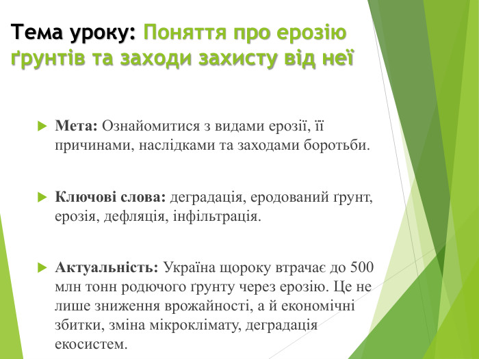 Тема уроку: Поняття про ерозію ґрунтів та заходи захисту від неїМета: Ознайомитися з видами ерозії, її причинами, наслідками та заходами боротьби. Ключові слова: деградація, еродований ґрунт, ерозія, дефляція, інфільтрація. Актуальність: Україна щороку втрачає до 500 млн тонн родючого ґрунту через ерозію. Це не лише зниження врожайності, а й економічні збитки, зміна мікроклімату, деградація екосистем.