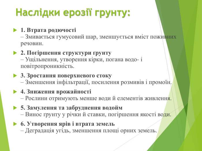 Наслідки ерозії грунту:1. Втрата родючості– Змивається гумусовий шар, зменшується вміст поживних речовин.2. Погіршення структури ґрунту– Ущільнення, утворення кірки, погана водо- і повітропроникність.3. Зростання поверхневого стоку– Зменшення інфільтрації, посилення розмивів і промоїн.4. Зниження врожайності– Рослини отримують менше води й елементів живлення.5. Замулення та забруднення водойм– Винос ґрунту у річки й ставки, погіршення якості води.6. Утворення ярів і втрата земель– Деградація угідь, зменшення площі орних земель.