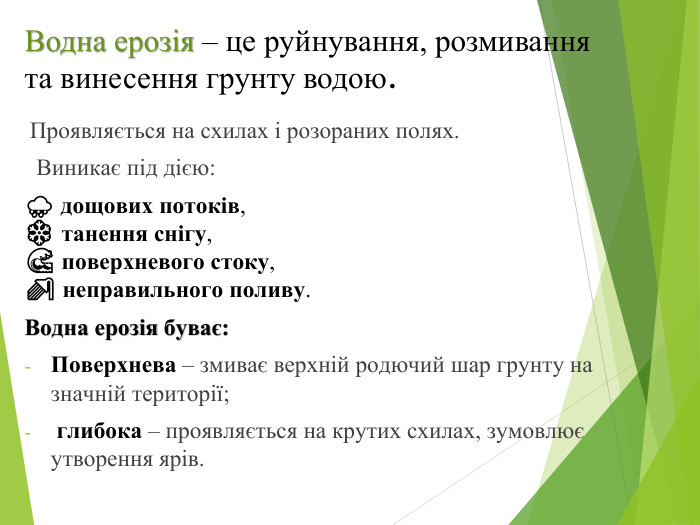 Водна ерозія – це руйнування, розмивання та винесення грунту водою. Проявляється на схилах і розораних полях. Виникає під дією:🌧 дощових потоків,❄️ танення снігу,🌊 поверхневого стоку,🚿 неправильного поливу. Водна ерозія буває: Поверхнева – змиває верхній родючий шар грунту на значній території; глибока – проявляється на крутих схилах, зумовлює утворення ярів.