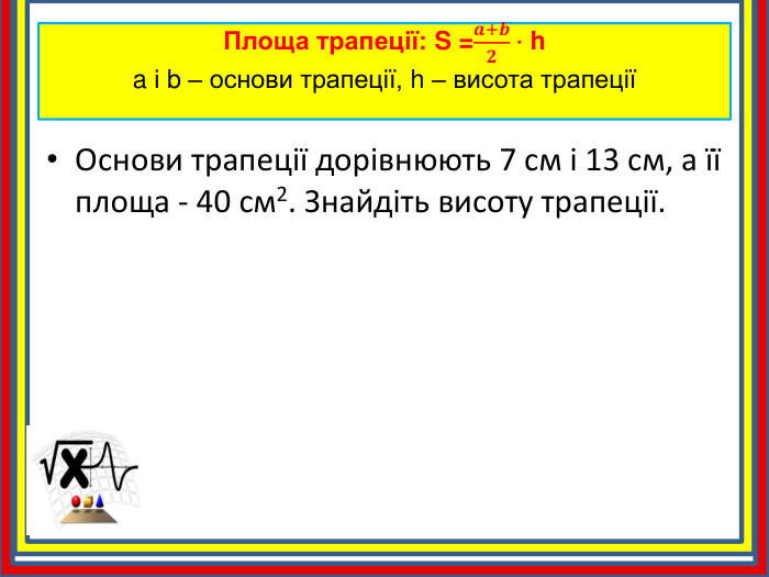 Площа трапеції: S =𝒂+𝒃𝟐∙ ha і b – основи трапеції, h – висота трапеції Основи трапеції дорівнюють 7 см і 13 см, а її площа - 40 см2. Знайдіть висоту трапеції.