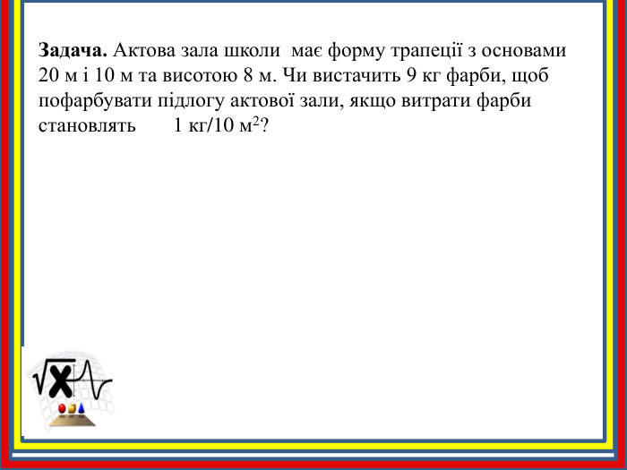 Задача. Актова зала школи має форму трапеції з основами 20 м і 10 м та висотою 8 м. Чи вистачить 9 кг фарби, щоб пофарбувати підлогу актової зали, якщо витрати фарби становлять 1 кг/10 м2?