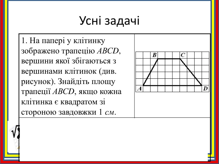 Усні задачі1. На папері у клітинку зображено трапецію АВСD, вершини якої збігаються з вершинами клітинок (див. рисунок). Знайдіть площу трапеції АВСD, якщо кожна клітинка є квадратом зі стороною завдовжки 1 см. 2. Знайдіть площу трапеції ABCD, зображеної на рисунку.