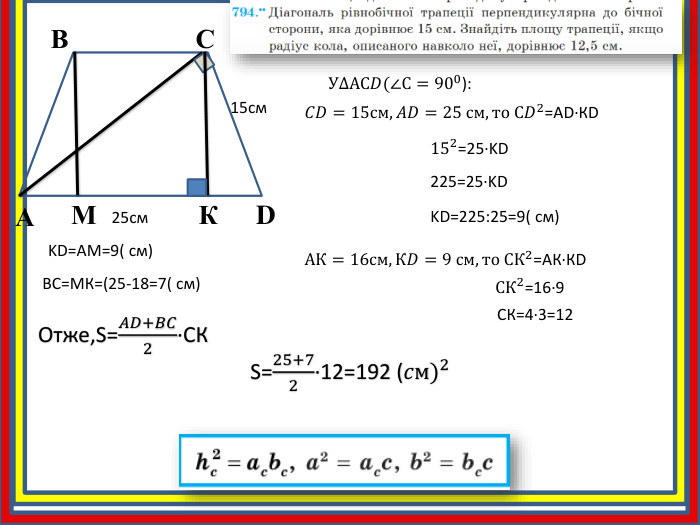 АВСD15cм25cм. КУ∆АС𝐷(∠С=900):  𝐶𝐷=15см, 𝐴𝐷=25 см, то С𝐷2=АD∙КD 152=25∙KD 225=25∙KDKD=225:25=9( см)МKD=АМ=9( см)ВС=МК=(25-18=7( см)Отже,S=𝐴𝐷+𝐵𝐶2∙CК  АК=16см, К𝐷=9 см, то СК2=АК∙КD  СК2=16∙9 СК=4∙3=12 S=25+72∙12=192 (𝑐м)2  