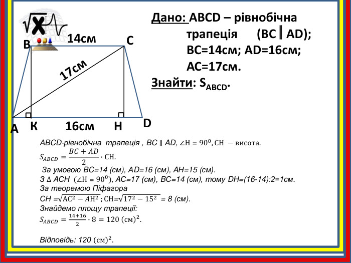 Дано: ABCD – рівнобічна	трапеція (BCAD);	BC=14см; AD=16см;	АС=17см. Знайти: SABCD. ABCD14cм16cм. H17cм. КABCD-рівнобічна трапеція , BC ∥ AD, ∠Н = 900, СН −висота.𝑆𝐴𝐵𝐶𝐷=𝐵𝐶+𝐴𝐷2∙СН. За умовою BC=14 (см), АD=16 (см), AН=15 (см). З ∆ AСН  (∠Н = 900), AС=17 (см), BС=14 (см), тому DH=(16-14):2=1см. За теоремою Піфагора. СН =АС2−𝐴Н2 ;СН=172−152  = 8 (см). Знайдемо площу трапеції: 𝑆𝐴𝐵𝐶𝐷=14+162∙8=120 см2. Відповідь: 120 см2. 