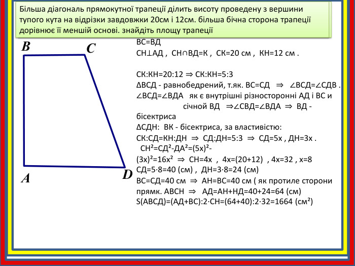 АВСД - прямоуг. трапеція ,  АД║ВС ,  ∠А=∠В=90° , ВС=ВДСН⊥АД ,  СН∩ВД=К ,  СК=20 см ,  КН=12 см . СК: КН=20:12 ⇒ СК: КН=5:3ΔВСД - равнобедрений, т.як. ВС=СД   ⇒   ∠ВСД=∠СДВ .∠ВСД=∠ВДА   як є внутрішні різносторонні АД і ВС и                       січной ВД   ⇒∠СВД=∠ВДА  ⇒  ВД - бісектрисаΔСДН:  ВК - бісектриса, за властивістю: СК: СД=КН: ДН  ⇒  СД: ДН=5:3  ⇒  СД=5х , ДН=3х .  СН²=СД²-ДА²=(5х)²-(3х)²=16х²  ⇒  СН=4х  ,  4х=(20+12)  , 4х=32 , х=8 СД=5·8=40 (см) ,  ДН=3·8=24 (см)  ВС=СД=40 см  ⇒  АН=ВС=40 см ( як протиле сторони прямк. АВСН  ⇒   АД=АН+НД=40+24=64 (см)S(АВСД)=(АД+ВС):2·СН=(64+40):2·32=1664 (см²)Більша діагональ прямокутної трапеції ділить висоту проведену з вершини тупого кута на відрізки завдовжки 20см і 12см. більша бічна сторона трапеції дорівнює її меншій основі. знайдіть площу трапеціїАВБільша діагональ прямокутної трапеції ділить висоту проведену з вершини тупого кута на відрізки завдовжки 20см і 12см. більша бічна сторона трапеції дорівнює її меншій основі. знайдіть площу трапеціїСD