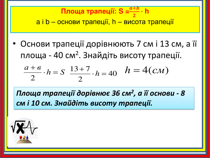 Площа трапеції: S =𝒂+𝒃𝟐∙ ha і b – основи трапеції, h – висота трапеції Основи трапеції дорівнюють 7 см і 13 см, а її площа - 40 см2. Знайдіть висоту трапеції. Площа трапеції дорівнює 36 см2, а її основи - 8 см і 10 см. Знайдіть висоту трапеції.