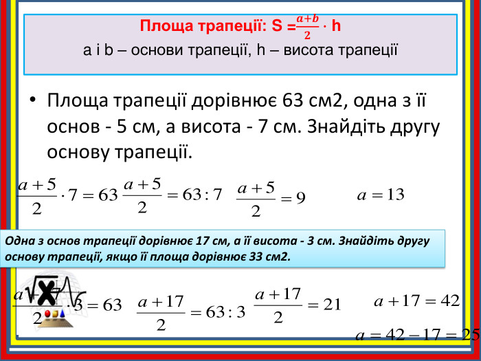 Площа трапеції: S =𝒂+𝒃𝟐∙ ha і b – основи трапеції, h – висота трапеції Площа трапеції дорівнює 63 см2, одна з її основ - 5 см, а висота - 7 см. Знайдіть другу основу трапеції. Одна з основ трапеції дорівнює 17 см, а її висота - 3 см. Знайдіть другу основу трапеції, якщо її площа дорівнює 33 см2.