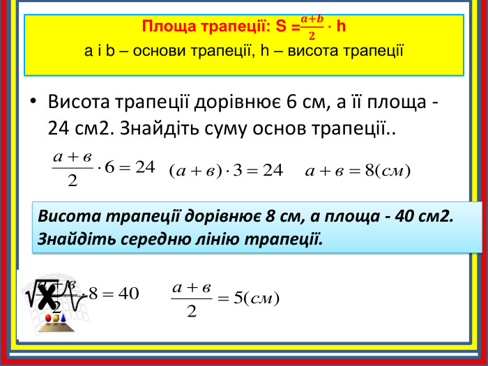 Площа трапеції: S =𝒂+𝒃𝟐∙ ha і b – основи трапеції, h – висота трапеції Висота трапеції дорівнює 6 см, а її площа - 24 см2. Знайдіть суму основ трапеції.. Висота трапеції дорівнює 8 см, а площа - 40 см2. Знайдіть середню лінію трапеції.