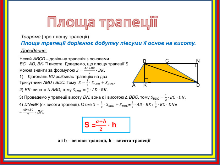 Площа трапеції Теорема (про площу трапеції)Площа трапеції дорівнює добутку півсуми її основ на висоту. Доведення: АBCDKNНехай ABCD – довільна трапеція з основами BC і AD, BK- її висота. Доведемо, що площу трапеції S можна знайти за формулою 𝑆=𝐴𝐷+𝐵𝐶2∙𝐵𝐾. Діагональ BD розбиває трапецію на два Трикутники ABD і BDC. Тому 𝑆=12∙ 𝑆𝐴𝐵𝐷+𝑆𝐵𝐷𝐶.2) BK- висота ∆ ABD, тому 𝑆𝐴𝐵𝐷=12∙𝐴𝐷∙𝐵𝐾. 3) Проведемо у трапеції висоту DN, вона є і висотою ∆ BDC, тому 𝑆𝐵𝐷𝐶=12∙𝐵𝐶∙𝐷𝑁.4) DN=BK (як висоти трапеції). Отже 𝑆=12∙ 𝑆𝐴𝐵𝐷+𝑆𝐵𝐷𝐶= 12∙𝐴𝐷∙𝐵𝐾+ 12∙𝐵𝐶∙𝐷𝑁== 𝐴𝐷+𝐵𝐶2 ∙ BK.  S =𝒂+𝒃𝟐∙ h a і b – основи трапеції, h – висота трапеції