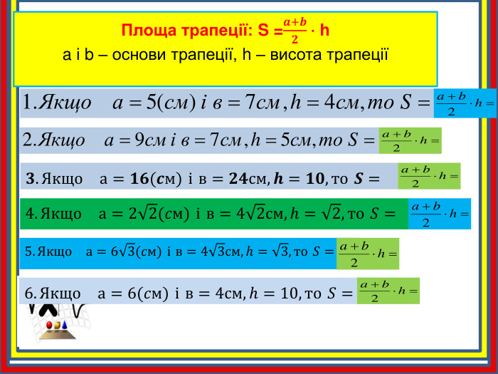 Площа трапеції: S =𝒂+𝒃𝟐∙ ha і b – основи трапеції, h – висота трапеції 𝟑. Якщо а=𝟏𝟔(𝒄м) і в=𝟐𝟒см,𝒉=𝟏𝟎,то 𝑺= 4. Якщо а=22(𝑐м) і в=42см,h=2,то 𝑆= 5. Якщо а=63(𝑐м) і в=43см,h=3,то 𝑆= 6. Якщо а=6(𝑐м) і в=4см,h=10,то 𝑆= 
