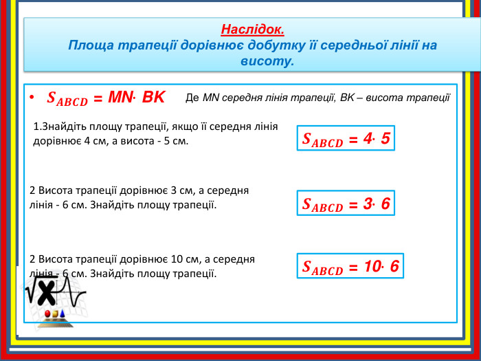 1. Знайдіть площу трапеції, якщо її середня лінія дорівнює 4 см, а висота - 5 см. Наслідок. Площа трапеції дорівнює добутку її середньої лінії на висоту. 𝑺𝑨𝑩𝑪𝑫 = MN∙ BK Де MN середня лінія трапеції, BK – висота трапеції𝑺𝑨𝑩𝑪𝑫 = 4∙ 5 2 Висота трапеції дорівнює 3 см, а середня лінія - 6 см. Знайдіть площу трапеції.𝑺𝑨𝑩𝑪𝑫 = 3∙ 6 2 Висота трапеції дорівнює 10 см, а середня лінія - 6 см. Знайдіть площу трапеції.𝑺𝑨𝑩𝑪𝑫 = 10∙ 6 