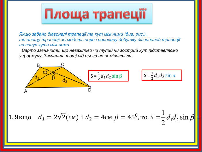 Площа трапеції Якщо задано діагоналі трапеції та кут між ними (див. рис.),то площу трапеції знаходять через половину добутку діагоналей трапеції на синус кута між ними. Варто зазначити, що неважливо чи тупий чи гострий кут підставляємо у формулу. Значення площі від цього не поміняється. АBCD𝑑1 𝑑2 αβS = 12𝑑1𝑑2sin𝛼 S = 12𝑑1𝑑2sinβ 1. Якщо 𝑑1=22(𝑐м) і 𝑑2=4см 𝛽=450,то 𝑆= 