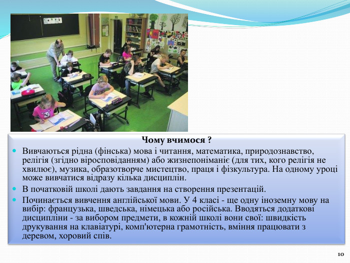 Чому вчимося ?Вивчаються рідна (фінська) мова і читання, математика, природознавство, релігія (згідно віросповіданням) або жизнепоніманіє (для тих, кого релігія не хвилює), музика, образотворче мистецтво, праця і фізкультура. На одному уроці може вивчатися відразу кілька дисциплін. В початковій школі дають завдання на створення презентацій. Починається вивчення англійської мови. У 4 класі - ще одну іноземну мову на вибір: французька, шведська, німецька або російська. Вводяться додаткові дисципліни - за вибором предмети, в кожній школі вони свої: швидкість друкування на клавіатурі, комп'ютерна грамотність, вміння працювати з деревом, хоровий спів. 10