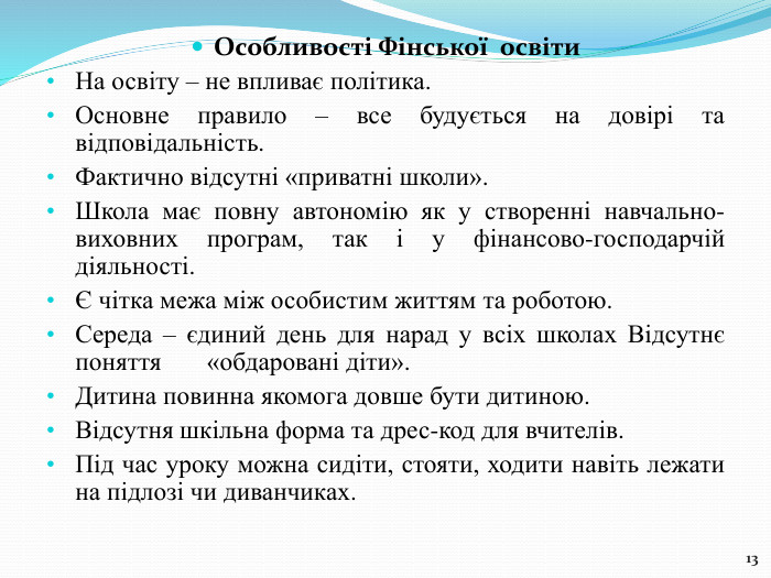 13 Особливості Фінської освіти. На освіту – не впливає політика. Основне правило – все будується на довірі та відповідальність. Фактично відсутні «приватні школи». Школа має повну автономію як у створенні навчально-виховних програм, так і у фінансово-господарчій діяльності.Є чітка межа між особистим життям та роботою. Середа – єдиний день для нарад у всіх школах Відсутнє поняття «обдаровані діти». Дитина повинна якомога довше бути дитиною. Відсутня шкільна форма та дрес-код для вчителів. Під час уроку можна сидіти, стояти, ходити навіть лежати на підлозі чи диванчиках.