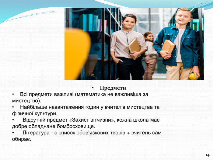 14 Предмети Всі предмети важливі (математика не важливіша замистецтво). Найбільше навантаження годин у вчителів мистецтва тафізичної культури. Відсутній предмет «Захист вітчизни», кожна школа маєдобре обладнане бомбосховище. Література - є список обов’язкових творів + вчитель самобирає.
