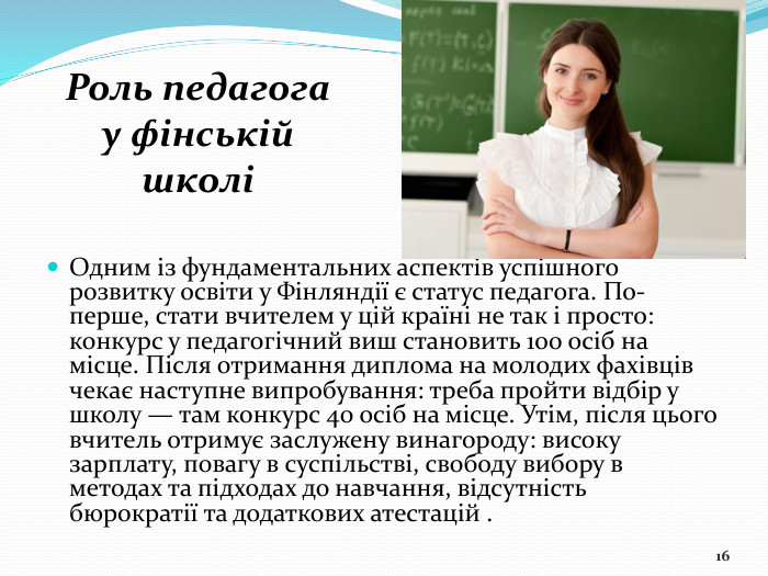 Одним із фундаментальних аспектів успішного розвитку освіти у Фінляндії є статус педагога. По-перше, стати вчителем у цій країні не так і просто: конкурс у педагогічний виш становить 100 осіб на місце. Після отримання диплома на молодих фахівців чекає наступне випробування: треба пройти відбір у школу — там конкурс 40 осіб на місце. Утім, після цього вчитель отримує заслужену винагороду: високу зарплату, повагу в суспільстві, свободу вибору в методах та підходах до навчання, відсутність бюрократії та додаткових атестацій .16 Роль педагога у фінській школі