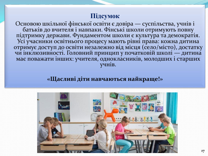 Підсумок Основою шкільної фінської освіти є довіра — суспільства, учнів і батьків до вчителя і навпаки. Фінські школи отримують повну підтримку держави. Фундаментом школи є культура та демократія. Усі учасники освітнього процесу мають рівні права: кожна дитина отримує доступ до освіти незалежно від місця (село/місто), достатку чи інклюзивності. Головний принцип у початковій школі — дитина має поважати інших: учителя, однокласників, молодших і старших учнів.«Щасливі діти навчаються найкраще!»17