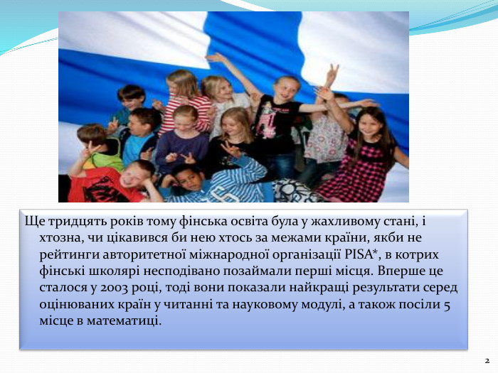 Ще тридцять років тому фінська освіта була у жахливому стані, і хтозна, чи цікавився би нею хтось за межами країни, якби не рейтинги авторитетної міжнародної організації PISA*, в котрих фінські школярі несподівано позаймали перші місця. Вперше це сталося у 2003 році, тоді вони показали найкращі результати серед оцінюваних країн у читанні та науковому модулі, а також посіли 5 місце в математиці.2