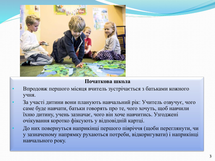  Початкова школа Впродовж першого місяця вчитель зустрічається з батьками кожного учня. За участі дитини вони планують навчальний рік: Учитель озвучує, чого саме буде навчати, батьки говорять про те, чого хочуть, щоб навчили їхню дитину, учень зазначає, чого він хоче навчитись. Узгоджені очікування коротко фіксують у відповідній картці. До них повернуться наприкінці першого півріччя (щоби переглянути, чи у зазначеному напрямку рухаються потреби, відкоригувати) і наприкінці навчального року.3