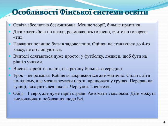 Освіта абсолютно безкоштовна. Менше теорії, більше практики. Діти ходять босі по школі, розмовляють голосно, вчителю говорять «ти». Навчання повинно бути в задоволення. Оцінки не ставляться до 4-го класу, не оголошуються. Вчителі одягаються дуже просто: у футболку, джинси, щоб бути на рівні з учнями. Висока заробітна плата, на третину більша за середню. Урок – це розмова. Кабінети закриваються автоматично. Сидять діти по-одному, але можна зсувати парти, працювати у групах. Перерви на вулиці, виходить вся школа. Чергують 2 вчителя. Обід – 1 євро, але дуже гарні страви. Автомати з молоком. Діти можуть висловлювати побажання щодо їжі.4 Особливості Фінської системи освіти 