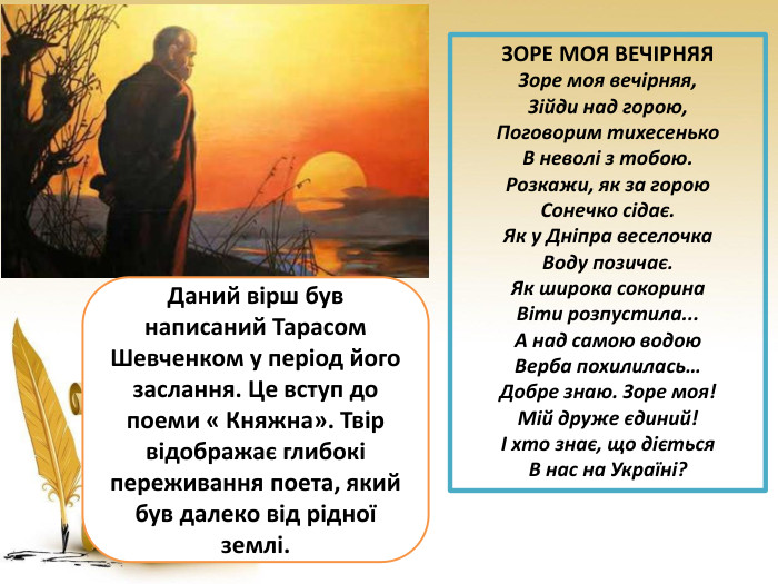 ЗОРЕ МОЯ ВЕЧІРНЯЯ Зоре моя вечірняя, Зійди над горою, Поговорим тихесенько В неволі з тобою. Розкажи, як за горою Сонечко сідає. Як у Дніпра веселочка Воду позичає. Як широка сокорина Віти розпустила... А над самою водою Верба похилилась… Добре знаю. Зоре моя! Мій друже єдиний! І хто знає, що діється В нас на Україні?Даний вірш був написаний Тарасом Шевченком у період його заслання. Це вступ до поеми « Княжна». Твір відображає глибокі переживання поета, який був далеко від рідної землі.