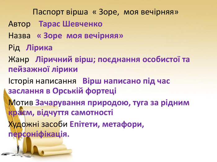  Паспорт вірша « Зоре, моя вечірняя» Автор Тарас Шевченко. Назва « Зоре моя вечірняя»Рід Лірика. Жанр Ліричний вірш; поєднання особистої та пейзажної лірикиІсторія написання Вірш написано під час заслання в Орській фортеціМотив Зачарування природою, туга за рідним краєм, відчуття самотностіХудожні засоби Епітети, метафори, персоніфікація.