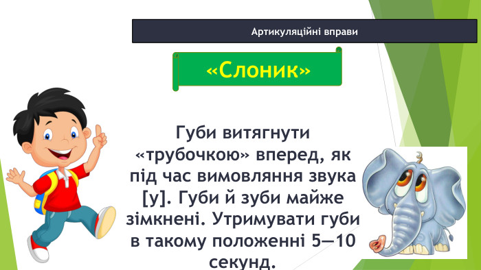 12.02.2025 СьогодніАртикуляційні вправи. Губи витягнути «трубочкою» вперед, як під час вимовляння зву­ка [у]. Губи й зуби майже зімкнені. Утримувати губи в такому положенні 5—10 секунд.«Слоник»