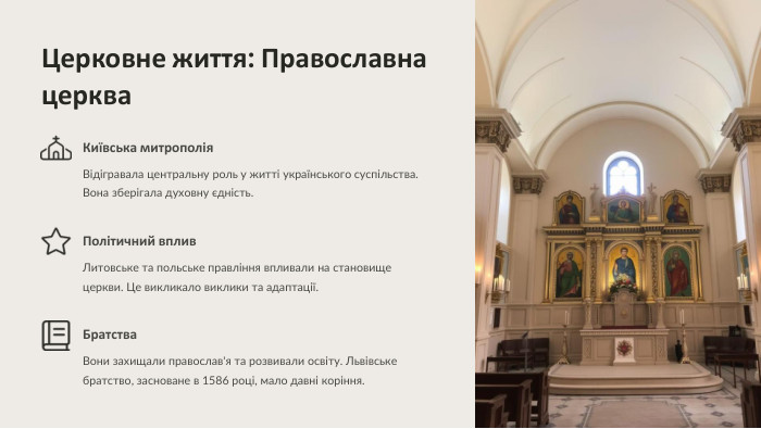  Церковне життя: Православна церква Київська митрополія. Відігравала центральну роль у житті українського суспільства. Вона зберігала духовну єдність. Політичний вплив. Литовське та польське правління впливали на становище церкви. Це викликало виклики та адаптації. Братства. Вони захищали православ'я та розвивали освіту. Львівське братство, засноване в 1586 році, мало давні коріння.