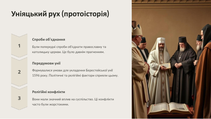  Уніяцький рух (протоісторія) Спроби об'єднання. Були попередні спроби об'єднати православну та католицьку церкви. Це було давнім прагненням. Передумови уніїФормувалися умови для укладення Берестейської унії 1596 року. Політичні та релігійні фактори сприяли цьому. Релігійні конфлікти. Вони мали значний вплив на суспільство. Ці конфлікти часто були жорстокими.