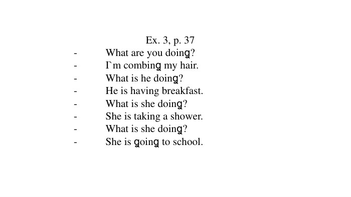 Ex. 3, p. 37-	What are you doinꬶ?-	I`m combinꬶ my hair.-	What is he doinꬶ?-	He is having breakfast.-	What is she doinꬶ?-	She is taking a shower.-	What is she doinꬶ?-	She is ꬶoinꬶ to school. 