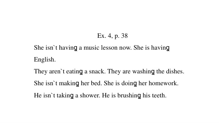 Ex. 4, p. 38 She isn`t havinꬶ a music lesson now. She is havinꬶ English. They aren`t eatinꬶ a snack. They are washinꬶ the dishes. She isn`t makinꬶ her bed. She is doinꬶ her homework. He isn`t takinꬶ a shower. He is brushinꬶ his teeth.