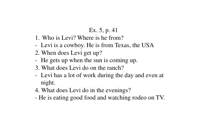 Ex. 5, p. 41 Who is Levi? Where is he from?Levi is a cowboy. He is from Texas, the USA2. When does Levi get up?He gets up when the sun is coming up.3. What does Levi do on the ranch?Levi has a lot of work during the day and even at night.4. What does Levi do in the evenings?- He is eating good food and watching rodeo on TV.