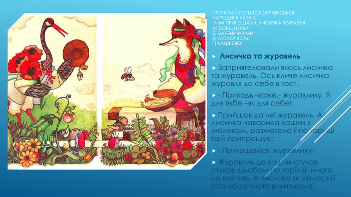 Прочитай початок української народної казки. Чим пригощала лисичка журавля: А) борщиком;Б) вареничками;В) молочком;Г) кашкою. Лисичка та журавель. Заприятелювали якось лисичка та журавель. Ось кличе лисичка журавля до себе в гості.- Приходь,-каже,- журавлику. Я для тебе –як для себе!Прийшов до неї журавель. А лисичка наварила кашки з молоком, розмазала її по тарілці та й припрошує:- Пригощайся, журавлику!Журавель до кашки-стукав, стукав дзьобом по тарілці- нічого не вхопить. А лисичка як узялася й усю кашу чисто вилизькала.
