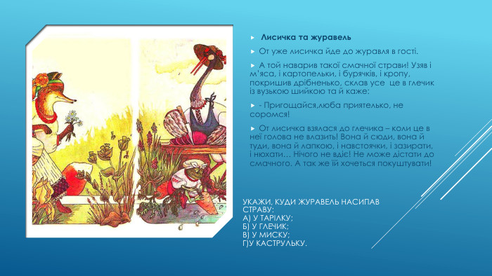 Укажи, куди журавель насипав страву: А) у тарілку;Б) у глечик;В) у миску;Г)у каструльку. Лисичка та журавель. От уже лисичка йде до журавля в гості. А той наварив такої смачної страви! Узяв і м’яса, і картопельки, і бурячків, і кропу, покришив дрібненько, склав усе це в глечик із вузькою шийкою та й каже:- Пригощайся,люба приятелько, не соромся!От лисичка взялася до глечика – коли це в неї голова не влазить! Вона й сюди, вона й туди, вона й лапкою, і навстоячки, і зазирати, і нюхати… Нічого не вдіє! Не може дістати до смачного. А так же їй хочеться покуштувати!